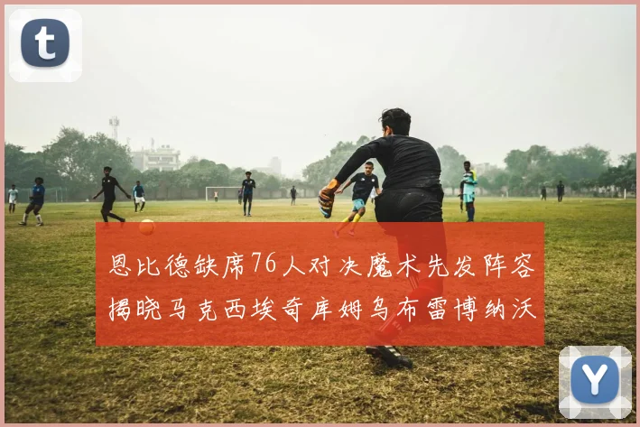恩比德缺席76人对决魔术先发阵容揭晓马克西埃奇库姆乌布雷博纳沃克齐上阵