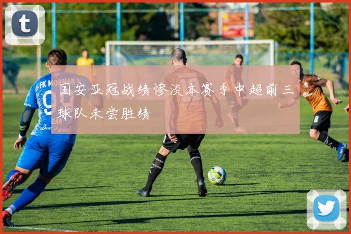 国安亚冠战绩惨淡本赛季中超前三球队未尝胜绩