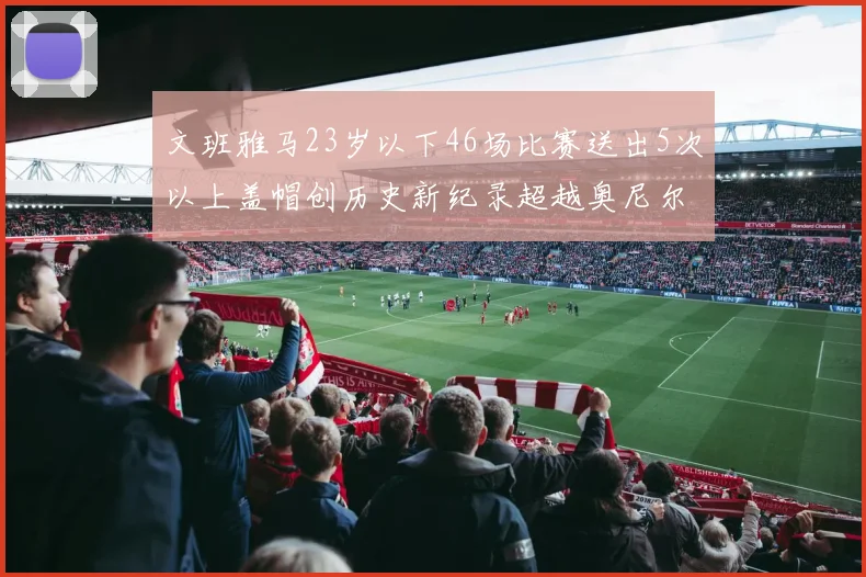 文班雅马23岁以下46场比赛送出5次以上盖帽创历史新纪录超越奥尼尔