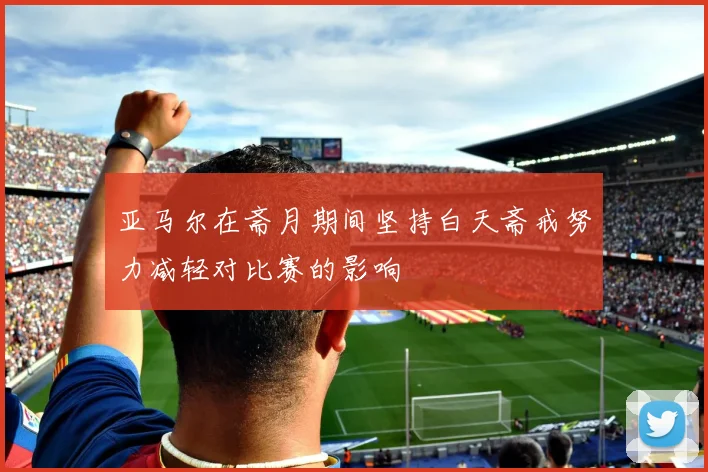 亚马尔在斋月期间坚持白天斋戒努力减轻对比赛的影响