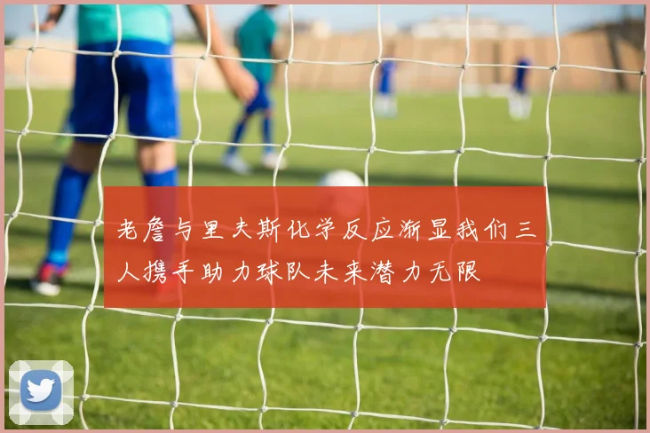 老詹与里夫斯化学反应渐显我们三人携手助力球队未来潜力无限