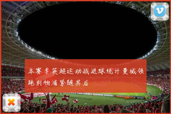 本赛季英超运动战进球统计曼城领跑利物浦紧随其后