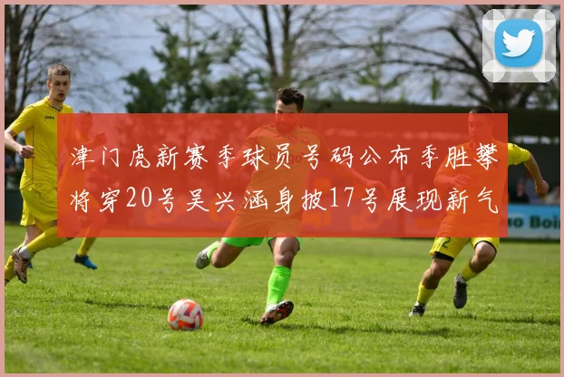 津门虎新赛季球员号码公布季胜攀将穿20号吴兴涵身披17号展现新气象