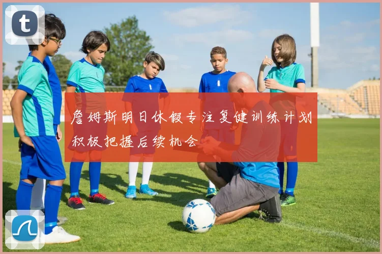 詹姆斯明日休假专注复健训练计划积极把握后续机会