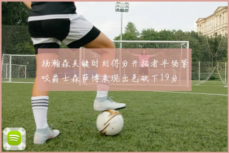 杨瀚森关键时刻得分开拓者半场紧咬爵士森萨博表现出色砍下19分
