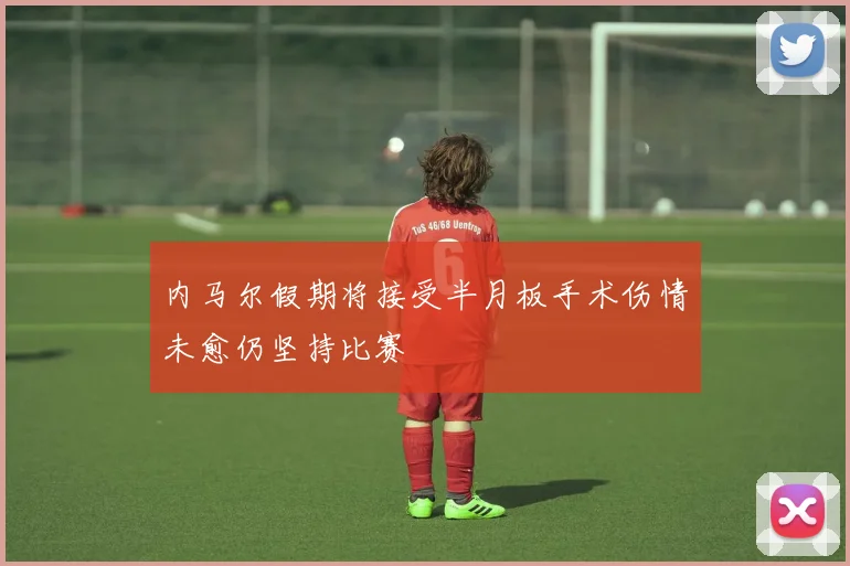 内马尔假期将接受半月板手术伤情未愈仍坚持比赛