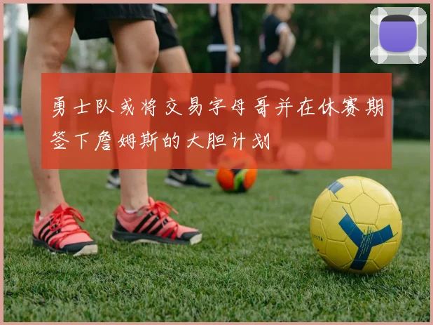 勇士队或将交易字母哥并在休赛期签下詹姆斯的大胆计划