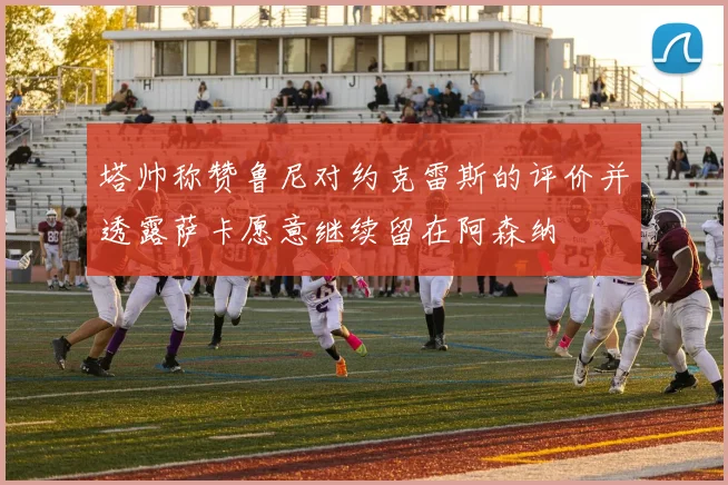 塔帅称赞鲁尼对约克雷斯的评价并透露萨卡愿意继续留在阿森纳