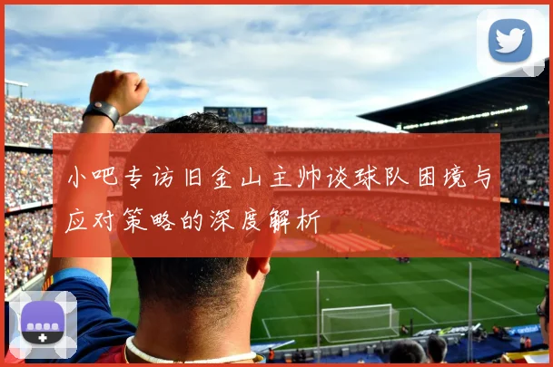 小吧专访旧金山主帅谈球队困境与应对策略的深度解析