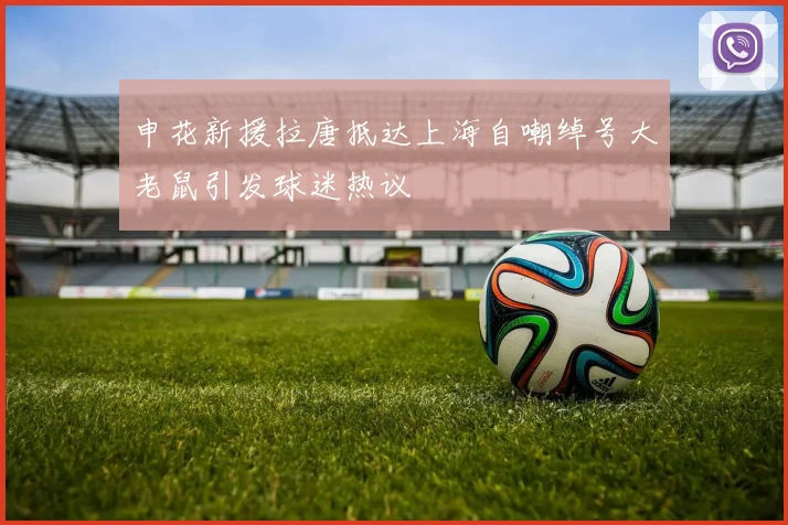 申花新援拉唐抵达上海自嘲绰号大老鼠引发球迷热议