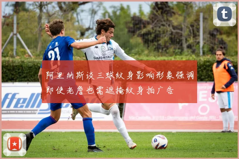 阿里纳斯谈三球纹身影响形象强调即使老詹也需遮掩纹身拍广告