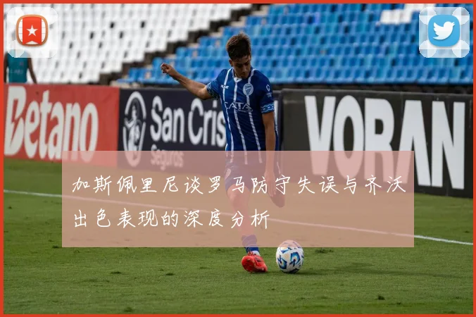 加斯佩里尼谈罗马防守失误与齐沃出色表现的深度分析