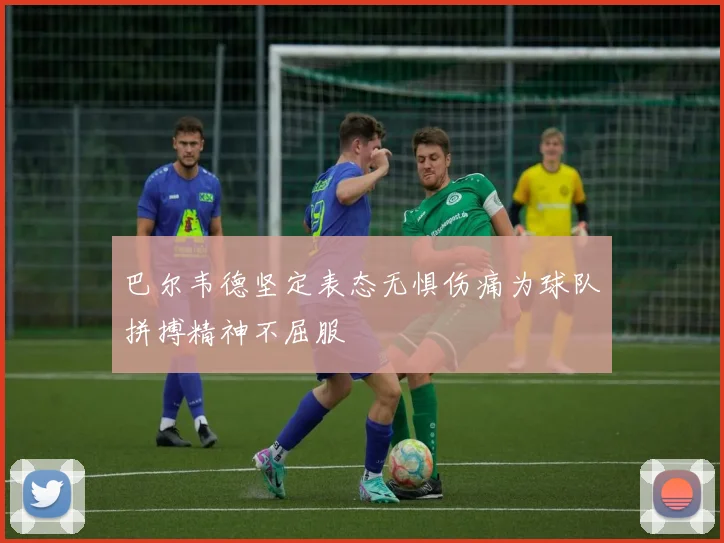 巴尔韦德坚定表态无惧伤痛为球队拼搏精神不屈服