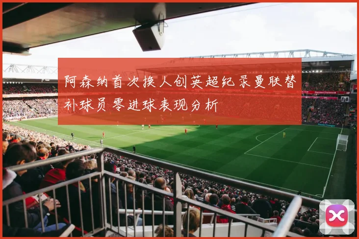 阿森纳首次换人创英超纪录曼联替补球员零进球表现分析