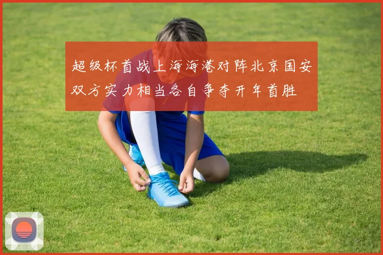 超级杯首战上海海港对阵北京国安双方实力相当各自争夺开年首胜