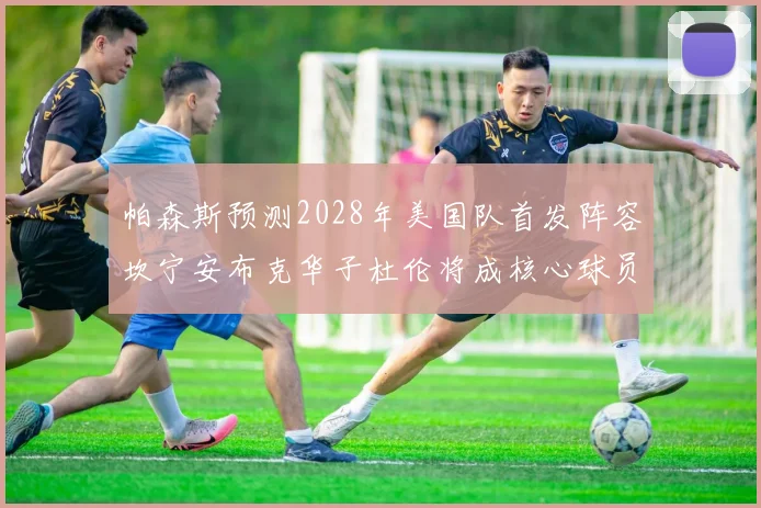 帕森斯预测2028年美国队首发阵容坎宁安布克华子杜伦将成核心球员