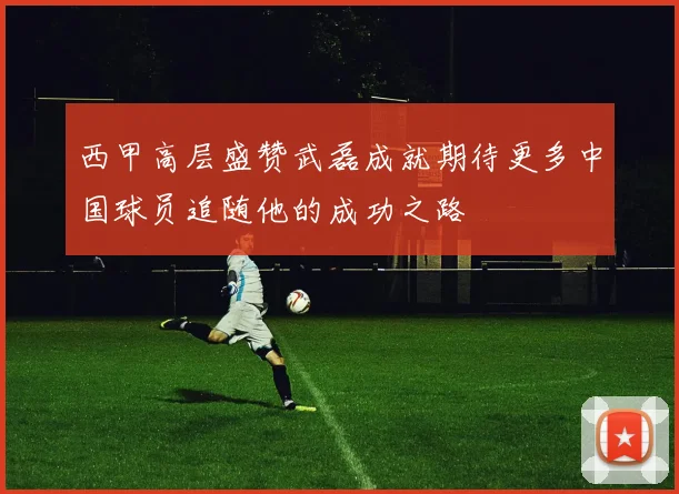 西甲高层盛赞武磊成就期待更多中国球员追随他的成功之路