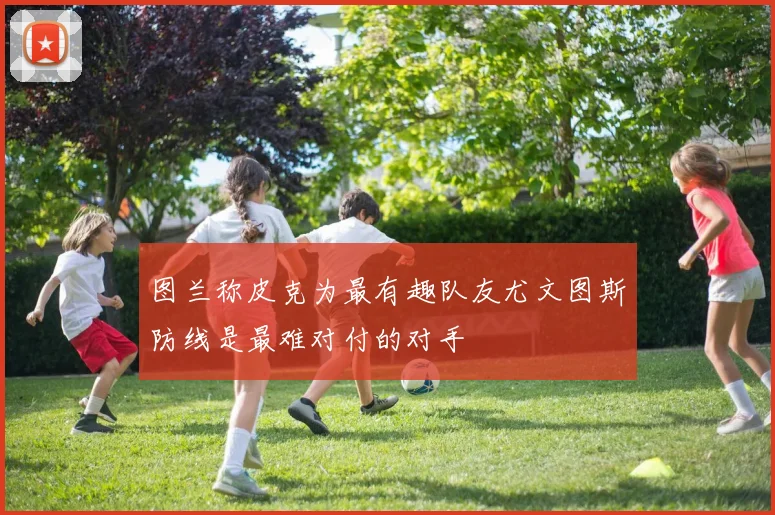 图兰称皮克为最有趣队友尤文图斯防线是最难对付的对手