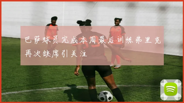 巴萨球员完成本周最后训练弗里克再次缺席引关注