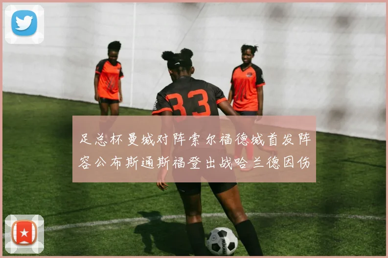 足总杯曼城对阵索尔福德城首发阵容公布斯通斯福登出战哈兰德因伤缺席