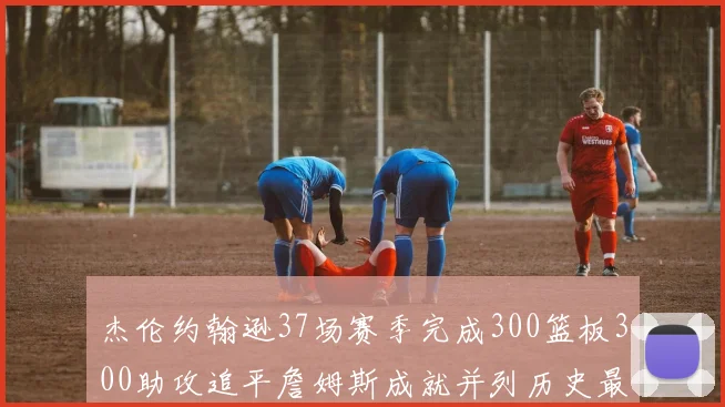 杰伦约翰逊37场赛季完成300篮板300助攻追平詹姆斯成就并列历史最快前锋