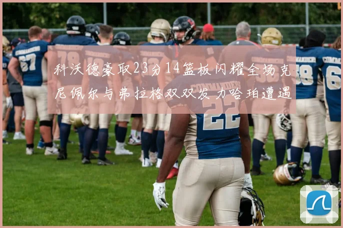科沃德豪取23分14篮板闪耀全场克尼佩尔与弗拉格双双发力哈珀遭遇瓶颈表现低迷