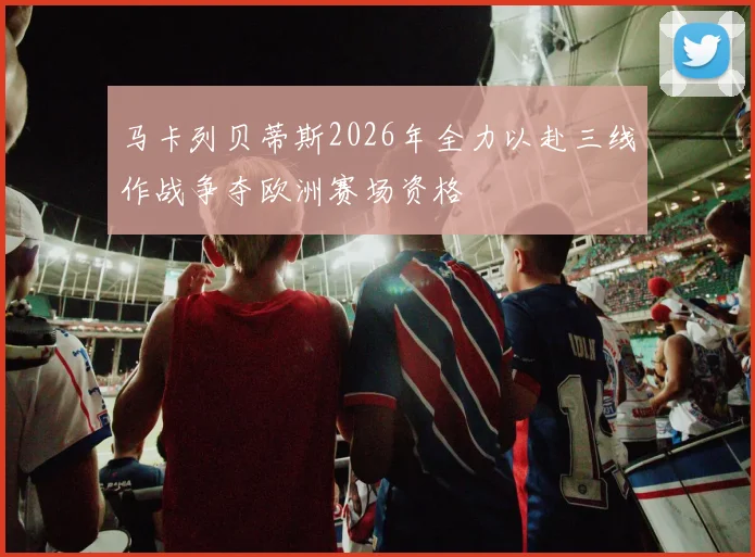 马卡列贝蒂斯2026年全力以赴三线作战争夺欧洲赛场资格