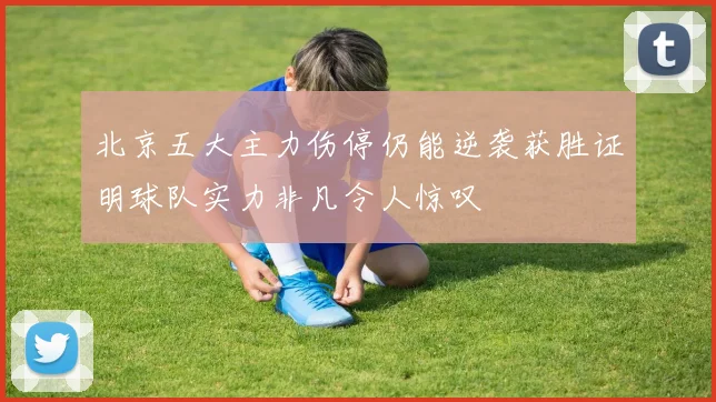 北京五大主力伤停仍能逆袭获胜证明球队实力非凡令人惊叹