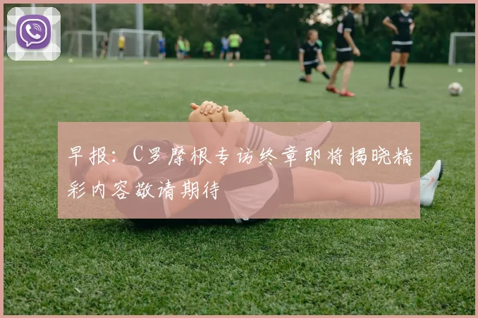 早报：C罗摩根专访终章即将揭晓精彩内容敬请期待