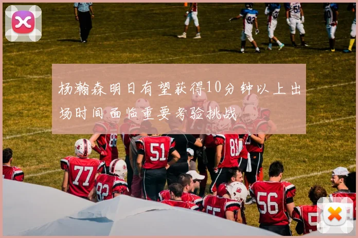 杨瀚森明日有望获得10分钟以上出场时间面临重要考验挑战