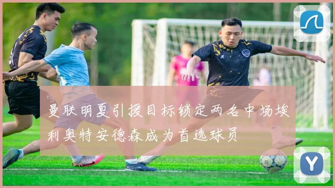 曼联明夏引援目标锁定两名中场埃利奥特安德森成为首选球员