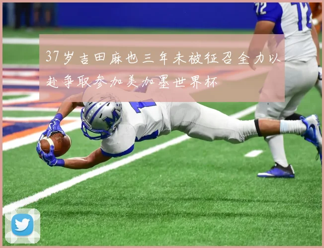 37岁吉田麻也三年未被征召全力以赴争取参加美加墨世界杯