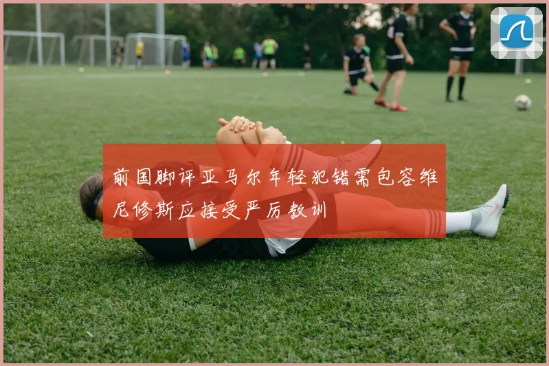 前国脚评亚马尔年轻犯错需包容维尼修斯应接受严厉教训