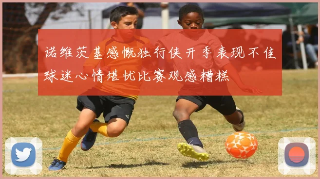 诺维茨基感慨独行侠开季表现不佳球迷心情堪忧比赛观感糟糕