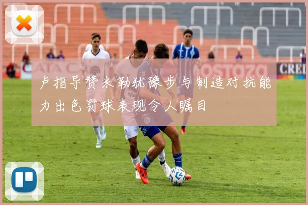 卢指导赞米勒犹豫步与制造对抗能力出色罚球表现令人瞩目