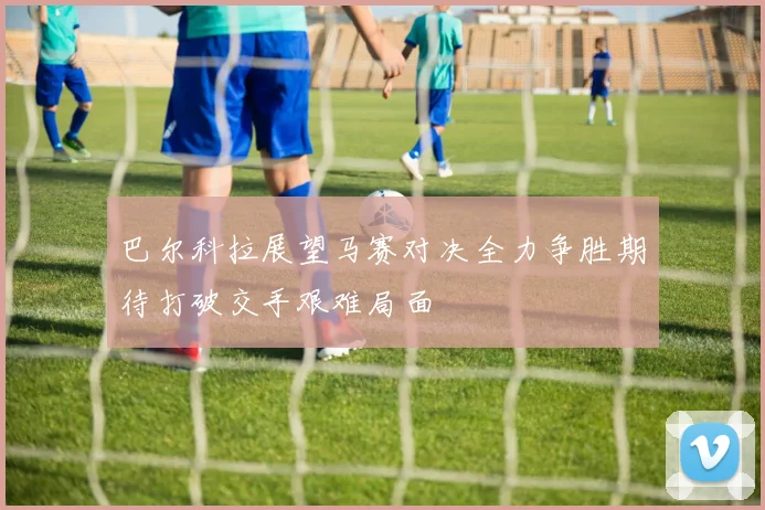 巴尔科拉展望马赛对决全力争胜期待打破交手艰难局面