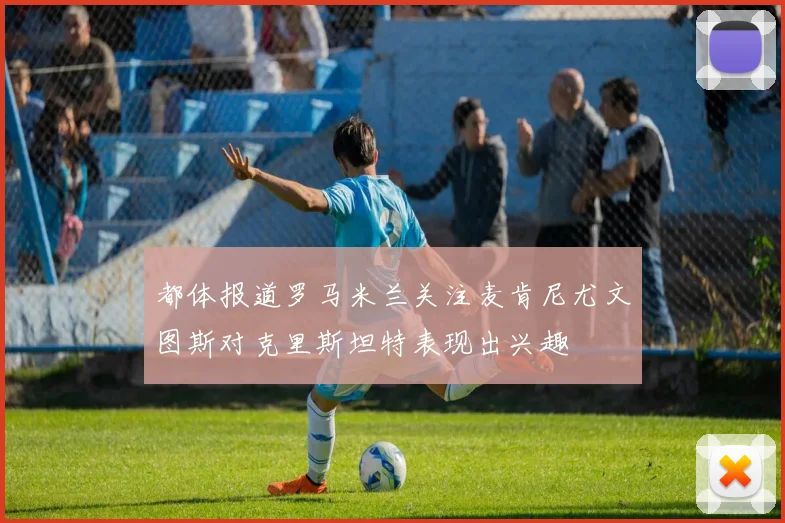 都体报道罗马米兰关注麦肯尼尤文图斯对克里斯坦特表现出兴趣