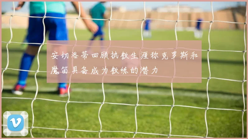 安切洛蒂回顾执教生涯称克罗斯和魔笛具备成为教练的潜力