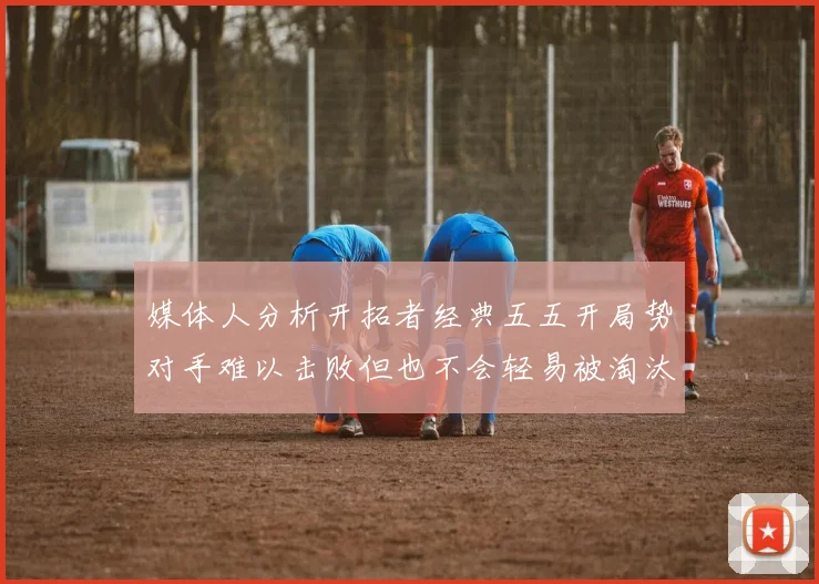 媒体人分析开拓者经典五五开局势对手难以击败但也不会轻易被淘汰