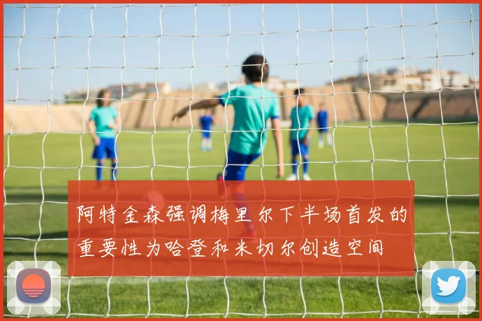 阿特金森强调梅里尔下半场首发的重要性为哈登和米切尔创造空间