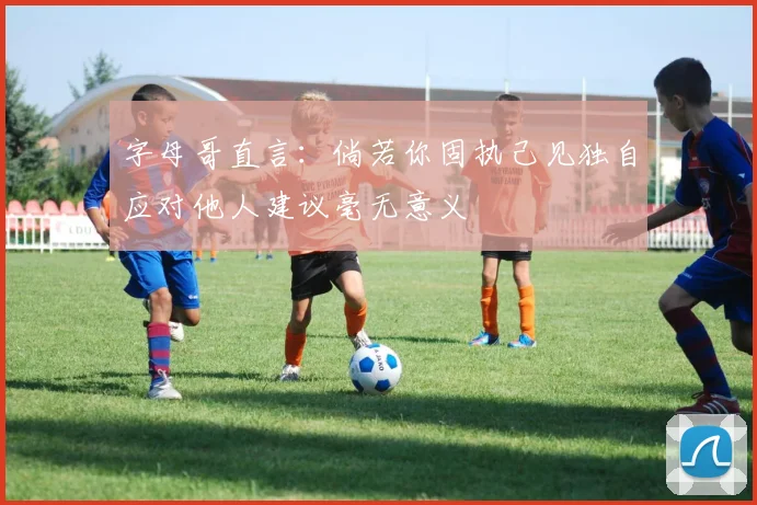 字母哥直言：倘若你固执己见独自应对他人建议毫无意义