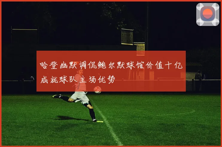 哈登幽默调侃鲍尔默球馆价值十亿成就球队主场优势